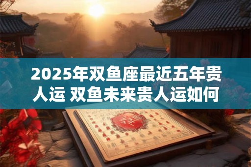 2025年双鱼座最近五年贵人运 双鱼未来贵人运如何