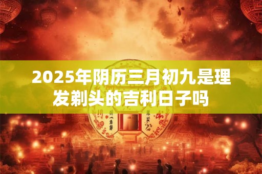 2025年阴历三月初九是理发剃头的吉利日子吗 2025年阴历三月初九是理发剃头的吉利日子吗