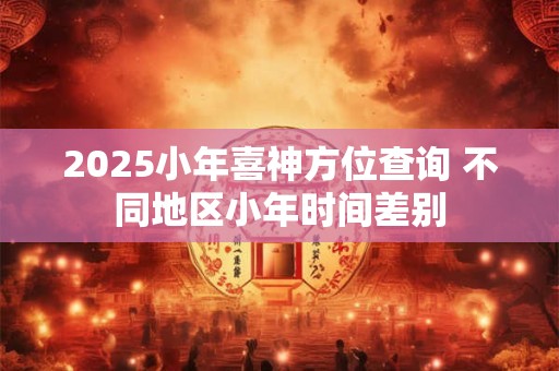 2025小年喜神方位查询 不同地区小年时间差别