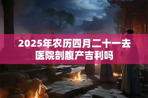 2025年农历四月二十一去医院剖腹产吉利吗