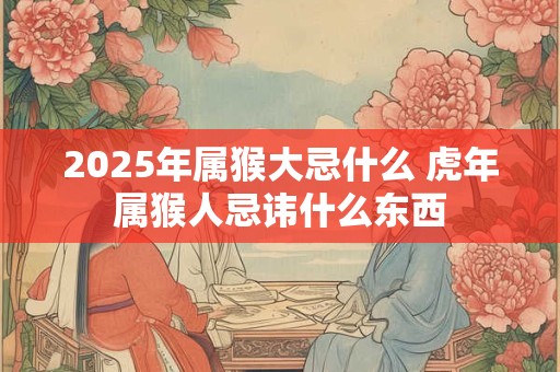 2025年属猴大忌什么 虎年属猴人忌讳什么东西
