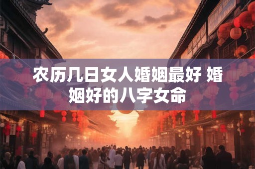 农历几日女人婚姻最好 婚姻好的八字女命
