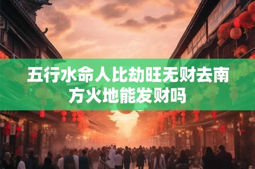 五行水命人比劫旺无财去南方火地能发财吗