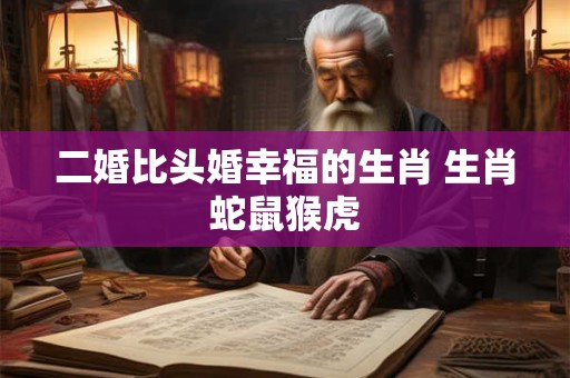 二婚比头婚幸福的生肖 生肖蛇鼠猴虎