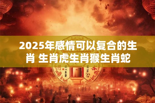 2025年感情可以复合的生肖 生肖虎生肖猴生肖蛇