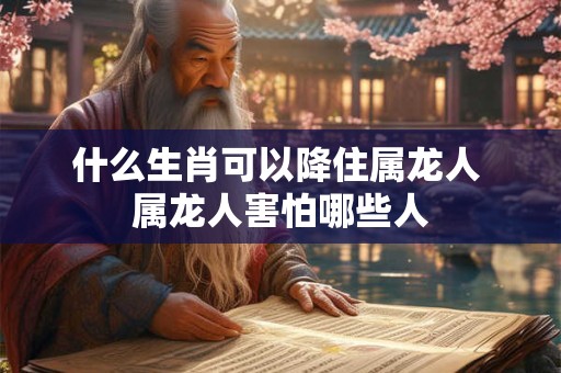 什么生肖可以降住属龙人 属龙人害怕哪些人
