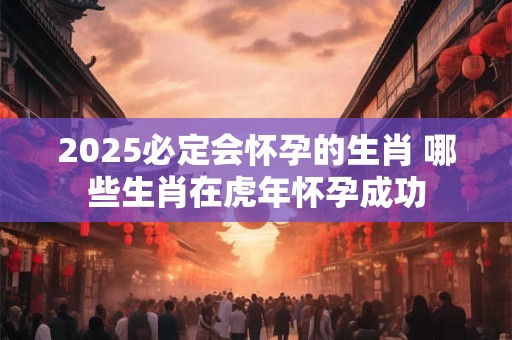 2025必定会怀孕的生肖 哪些生肖在虎年怀孕成功