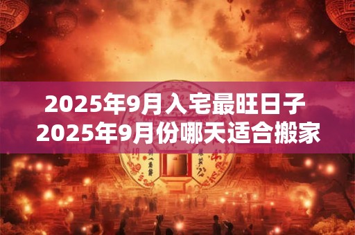 2025年9月入宅最旺日子 2025年9月份哪天适合搬家乔迁