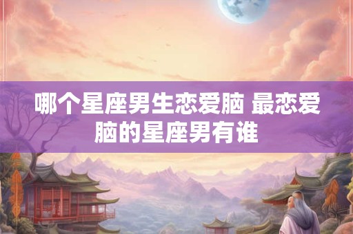 哪个星座男生恋爱脑 最恋爱脑的星座男有谁