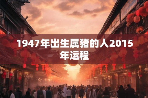 1947年出生属猪的人2015年运程