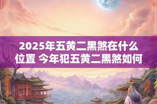 2025年五黄二黑煞在什么位置 今年犯五黄二黑煞如何化解