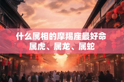 什么属相的摩羯座最好命 属虎、属龙、属蛇