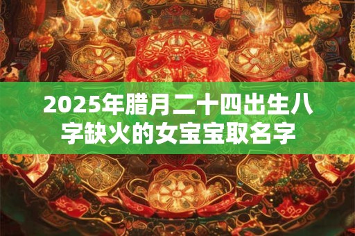 2025年腊月二十四出生八字缺火的女宝宝取名字