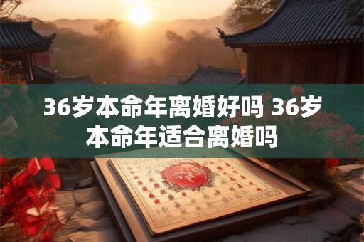 36岁本命年离婚好吗 36岁本命年适合离婚吗