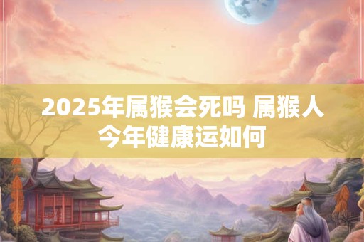2025年属猴会死吗 属猴人今年健康运如何