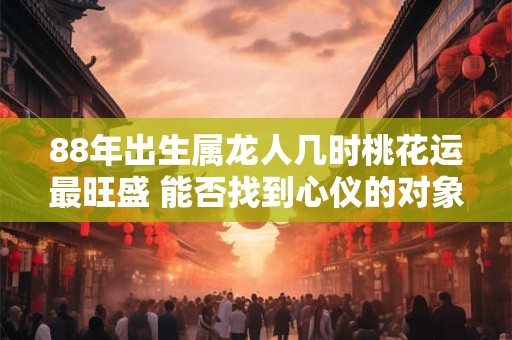 88年出生属龙人几时桃花运最旺盛 能否找到心仪的对象