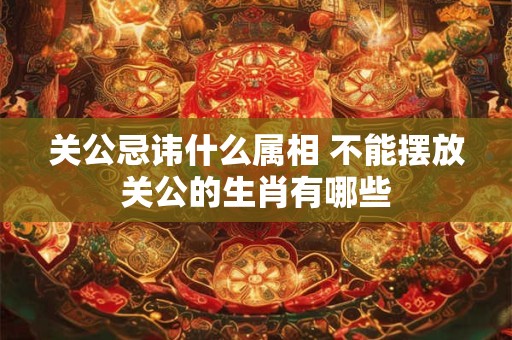 关公忌讳什么属相 不能摆放关公的生肖有哪些