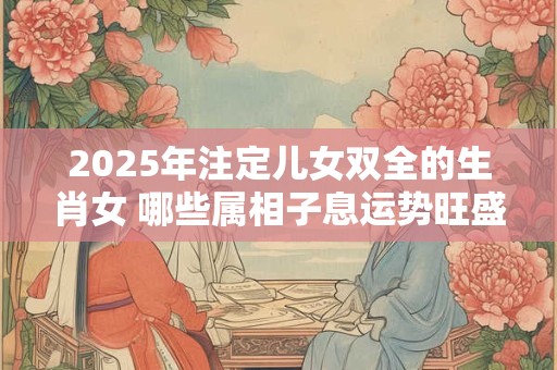 2025年注定儿女双全的生肖女 哪些属相子息运势旺盛