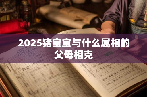 2025猪宝宝与什么属相的父母相克