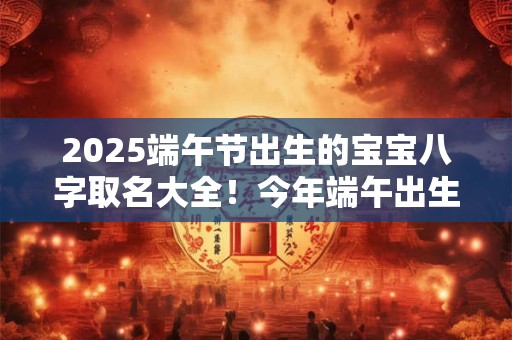 2025端午节出生的宝宝八字取名大全!今年端午出生的孩子起名宜用字 2025端午节出生的宝宝八字取名大全!今年端午出生的孩子起名宜用字