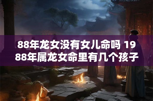 88年龙女没有女儿命吗 1988年属龙女命里有几个孩子
