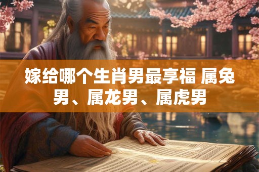 嫁给哪个生肖男最享福 属兔男、属龙男、属虎男