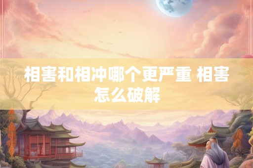 相害和相冲哪个更严重 相害怎么破解