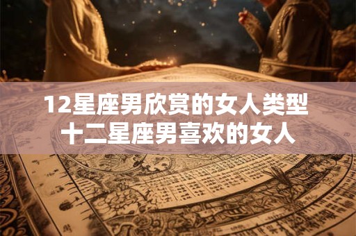 12星座男欣赏的女人类型 十二星座男喜欢的女人