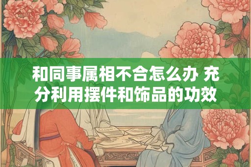 和同事属相不合怎么办 充分利用摆件和饰品的功效