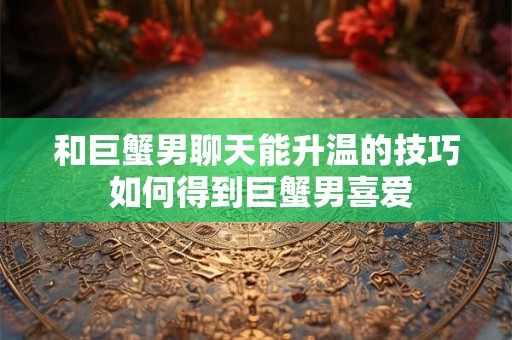 和巨蟹男聊天能升温的技巧 如何得到巨蟹男喜爱