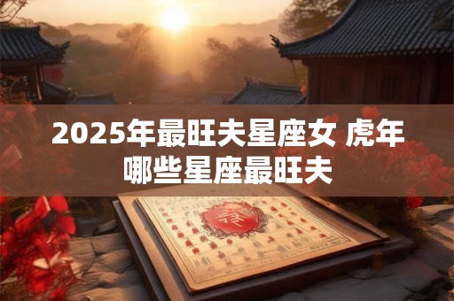 2025年最旺夫星座女 虎年哪些星座最旺夫