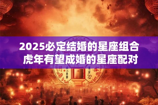 2025必定结婚的星座组合 虎年有望成婚的星座配对