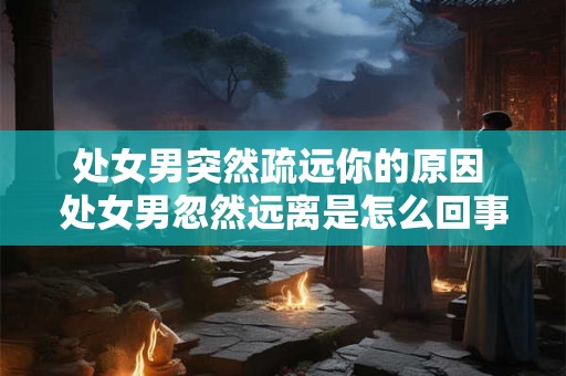 处女男突然疏远你的原因 处女男忽然远离是怎么回事