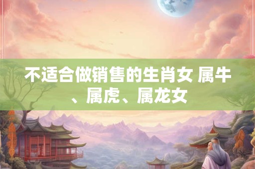 不适合做销售的生肖女 属牛、属虎、属龙女