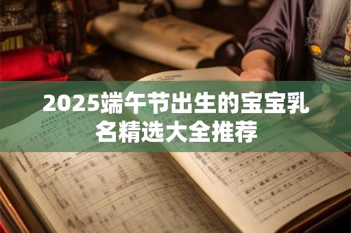 2025端午节出生的宝宝乳名精选大全推荐