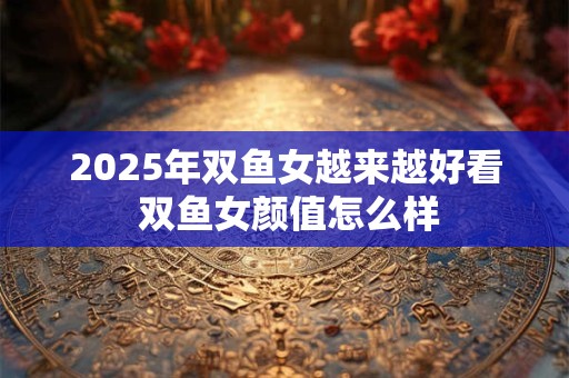 2025年双鱼女越来越好看 双鱼女颜值怎么样