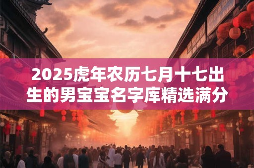 2025虎年农历七月十七出生的男宝宝名字库精选满分