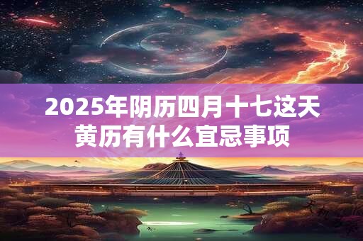2025年阴历四月十七这天黄历有什么宜忌事项