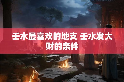 壬水最喜欢的地支 壬水发大财的条件