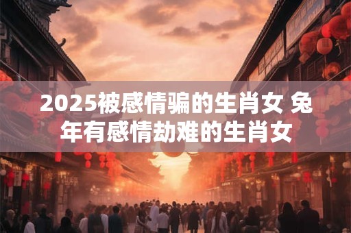 详细阅读:2025被感情骗的生肖女 兔年有感情劫难的生肖女 2025被感情骗的生肖女 兔年有感情劫难的生肖女
