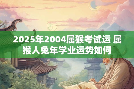 2025年2004属猴考试运 属猴人兔年学业运势如何