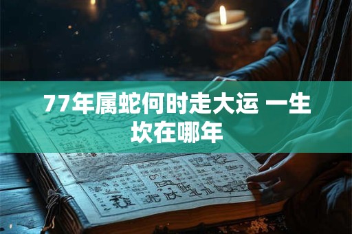 77年属蛇何时走大运 一生坎在哪年