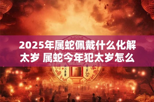 2025年属蛇佩戴什么化解太岁 属蛇今年犯太岁怎么化解
