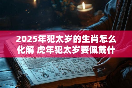 2025年犯太岁的生肖怎么化解 虎年犯太岁要佩戴什么破解