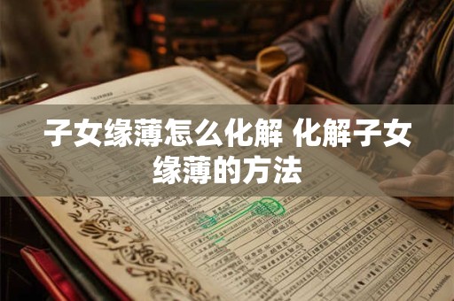 子女缘薄怎么化解 化解子女缘薄的方法 子女缘薄怎么化解 化解子女缘薄的方法