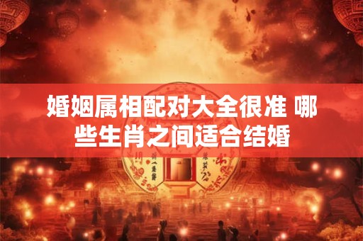 婚姻属相配对大全很准 哪些生肖之间适合结婚