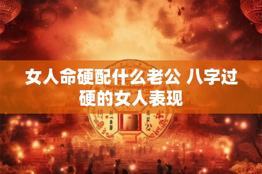 女人命硬配什么老公 八字过硬的女人表现