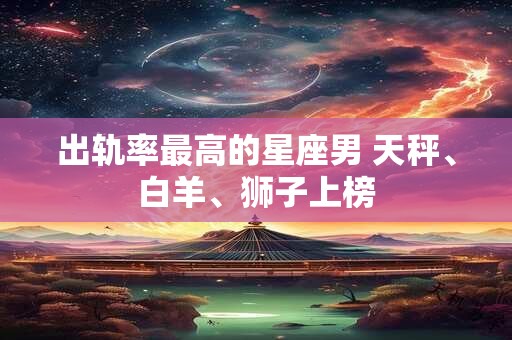 出轨率最高的星座男 天秤、白羊、狮子上榜