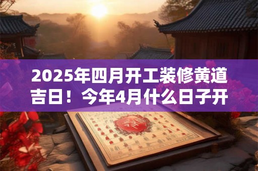 2025年四月开工装修黄道吉日！今年4月什么日子开工吉利