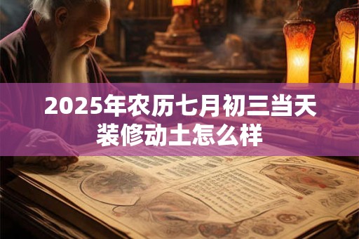 2025年农历七月初三当天装修动土怎么样